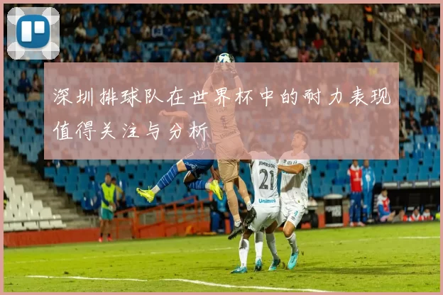 深圳排球队在世界杯中的耐力表现值得关注与分析