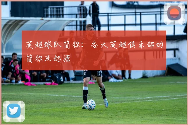 英超球队简称:各大英超俱乐部的简称及起源