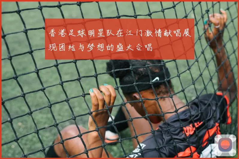 香港足球明星队在江门激情献唱展现团结与梦想的盛大合唱