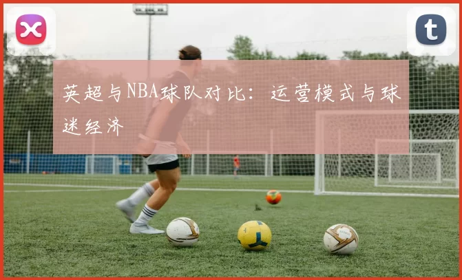 英超与NBA球队对比：运营模式与球迷经济