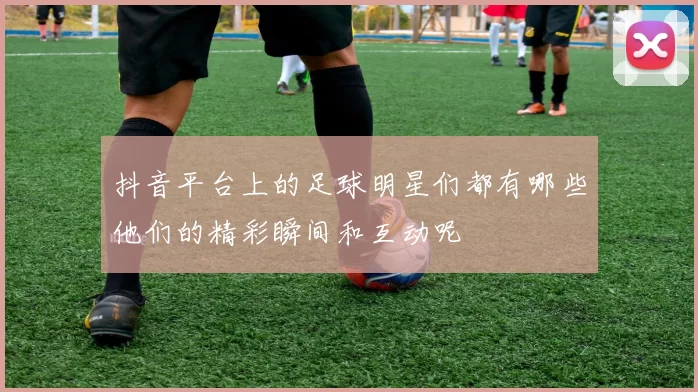 抖音平台上的足球明星们都有哪些他们的精彩瞬间和互动呢