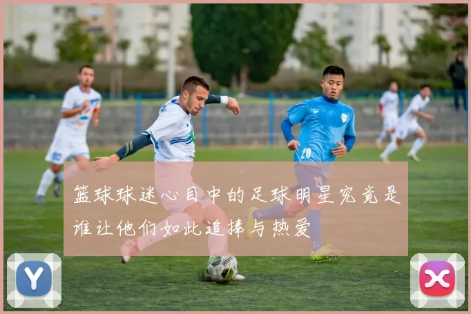 篮球球迷心目中的足球明星究竟是谁让他们如此追捧与热爱