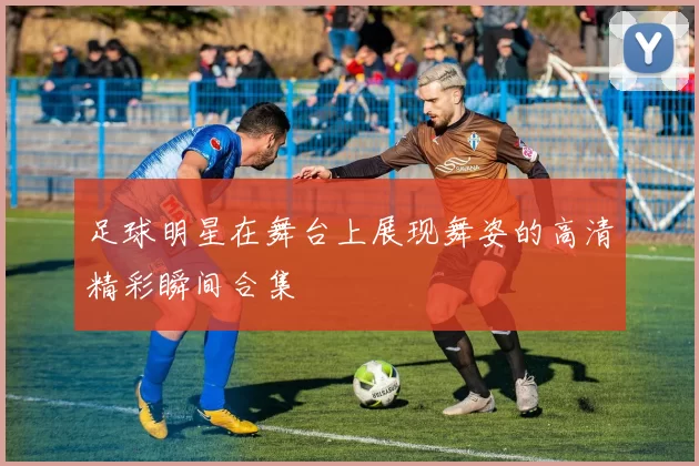 足球明星在舞台上展现舞姿的高清精彩瞬间合集