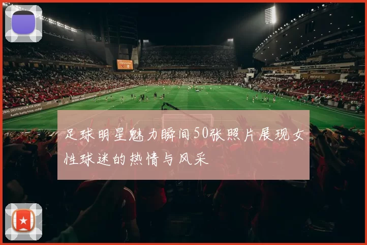 足球明星魅力瞬间50张照片展现女性球迷的热情与风采