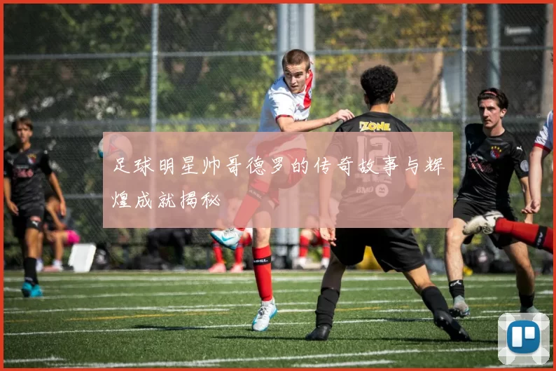 足球明星帅哥德罗的传奇故事与辉煌成就揭秘