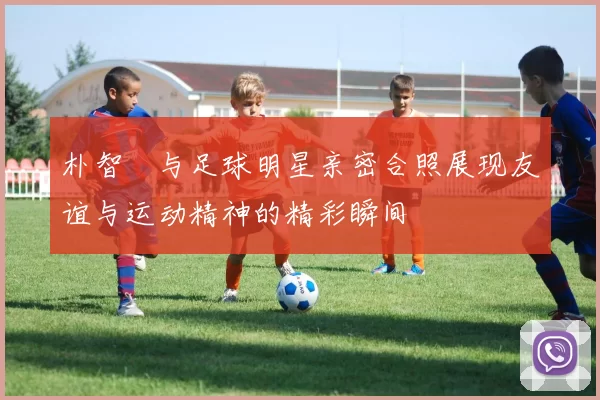 朴智旻与足球明星亲密合照展现友谊与运动精神的精彩瞬间