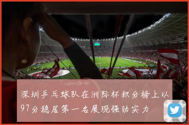 深圳乒乓球队在洲际杯积分榜上以97分稳居第一名展现强劲实力