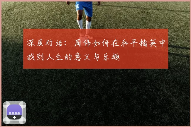 深度对话：周伟如何在和平精英中找到人生的意义与乐趣