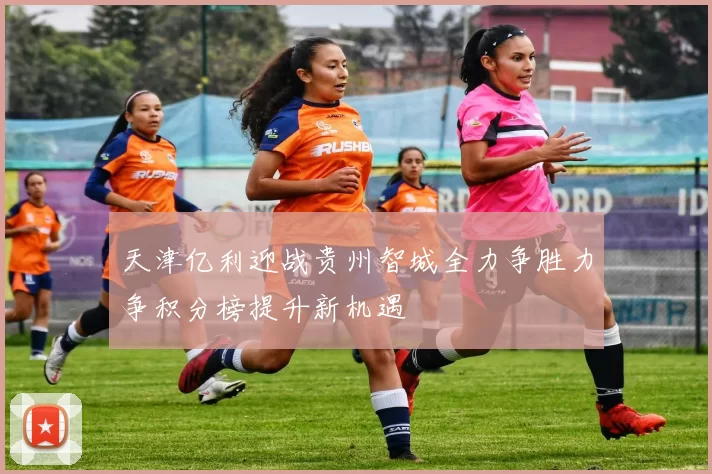天津亿利迎战贵州智城全力争胜力争积分榜提升新机遇