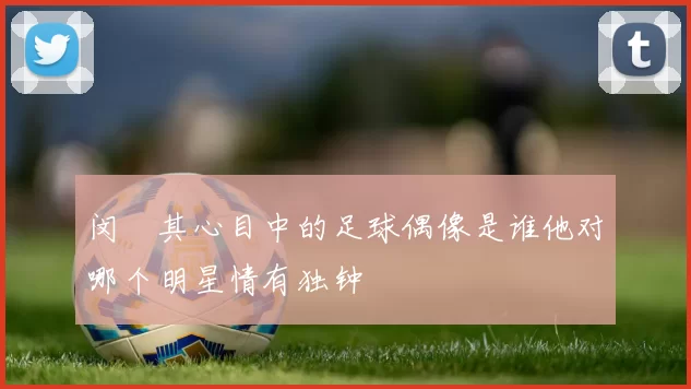 闵玧其心目中的足球偶像是谁他对哪个明星情有独钟