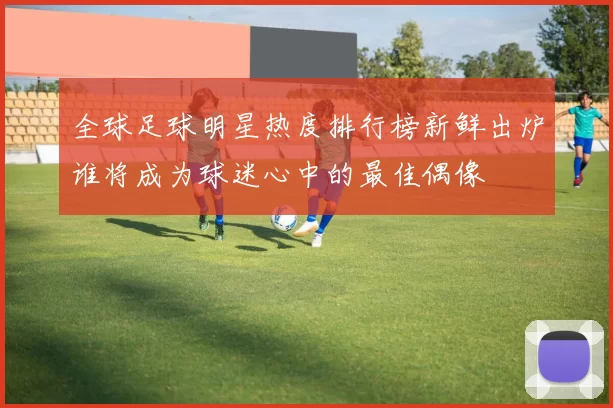 全球足球明星热度排行榜新鲜出炉谁将成为球迷心中的最佳偶像
