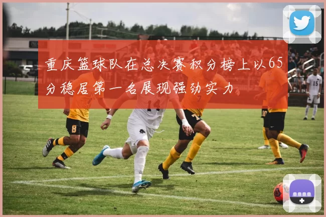 重庆篮球队在总决赛积分榜上以65分稳居第一名展现强劲实力