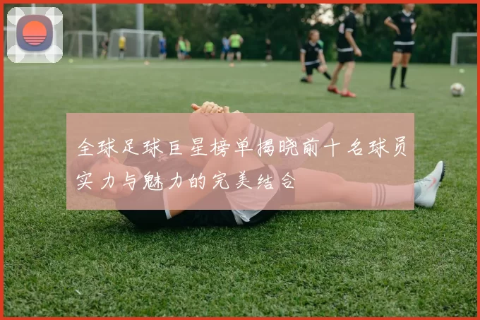 全球足球巨星榜单揭晓前十名球员实力与魅力的完美结合