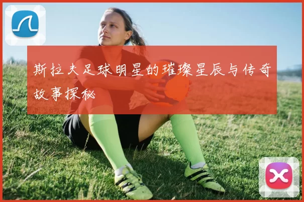 斯拉夫足球明星的璀璨星辰与传奇故事探秘
