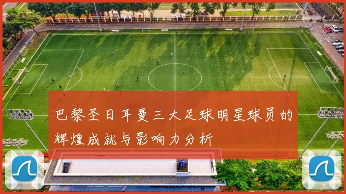 巴黎圣日耳曼三大足球明星球员的辉煌成就与影响力分析