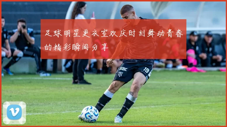 足球明星更衣室欢庆时刻舞动青春的精彩瞬间分享