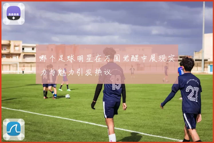 哪个足球明星在万国觉醒中展现实力与魅力引发热议