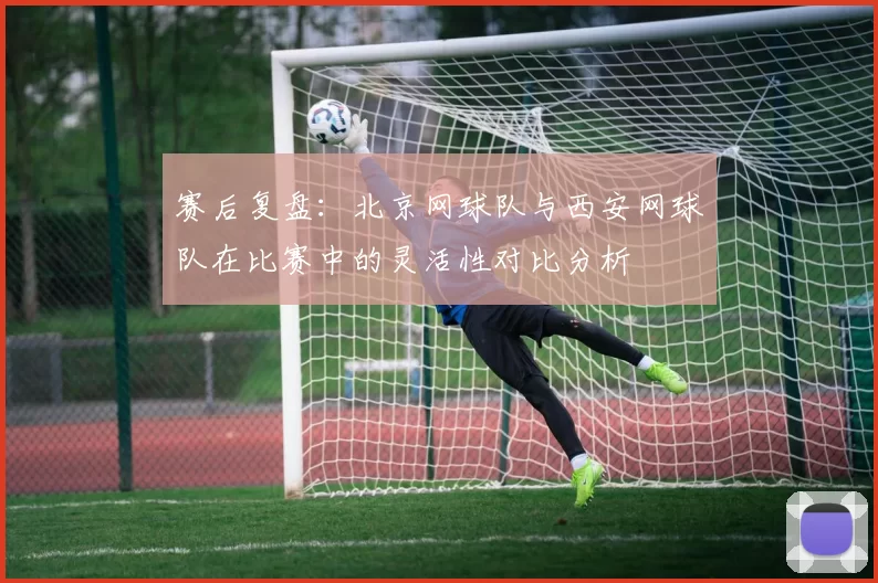赛后复盘：北京网球队与西安网球队在比赛中的灵活性对比分析