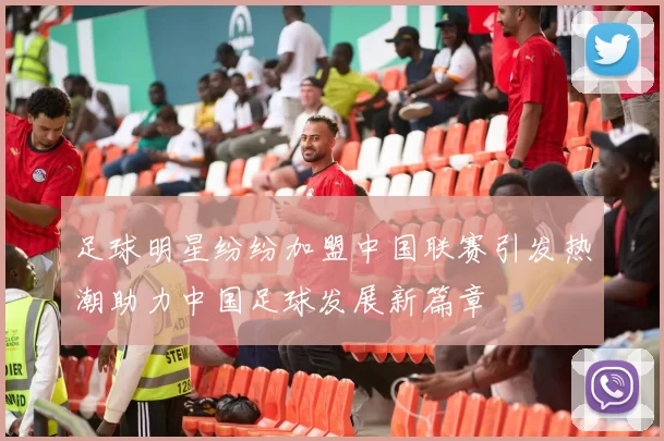 足球明星纷纷加盟中国联赛引发热潮助力中国足球发展新篇章