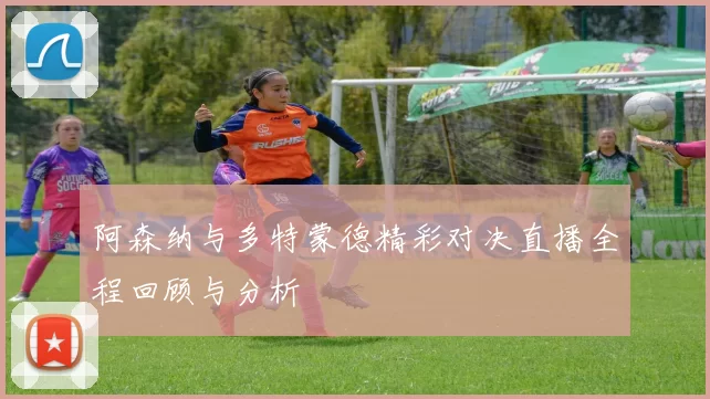 阿森纳与多特蒙德精彩对决直播全程回顾与分析