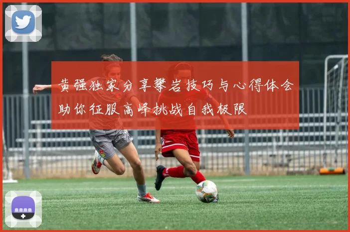 黄强独家分享攀岩技巧与心得体会助你征服高峰挑战自我极限