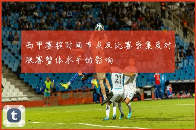 西甲赛程时间节点及比赛密集度对联赛整体水平的影响