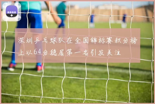 深圳乒乓球队在全国锦标赛积分榜上以64分稳居第一名引发关注