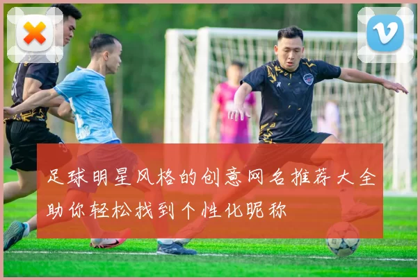足球明星风格的创意网名推荐大全助你轻松找到个性化昵称