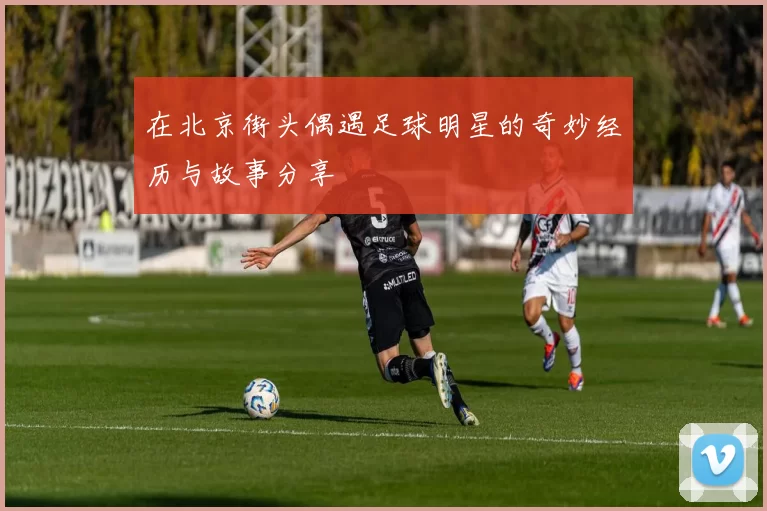 在北京街头偶遇足球明星的奇妙经历与故事分享