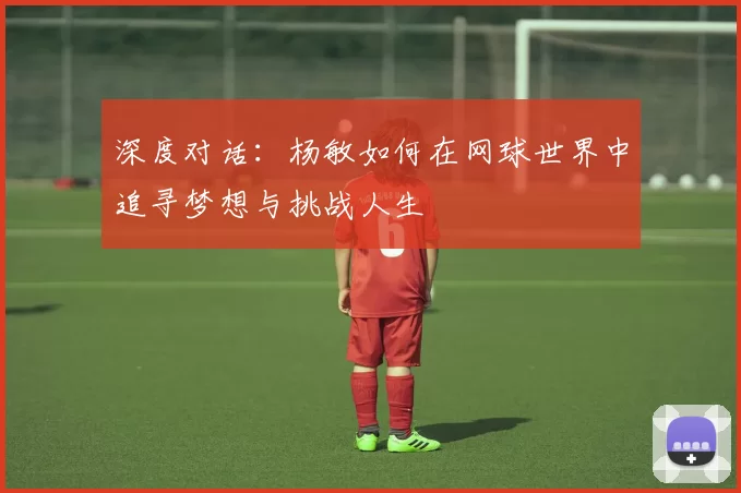 深度对话：杨敏如何在网球世界中追寻梦想与挑战人生