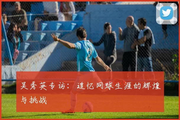 吴秀英专访：追忆网球生涯的辉煌与挑战