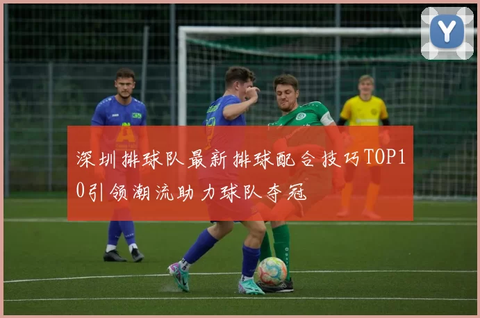 深圳排球队最新排球配合技巧TOP10引领潮流助力球队夺冠