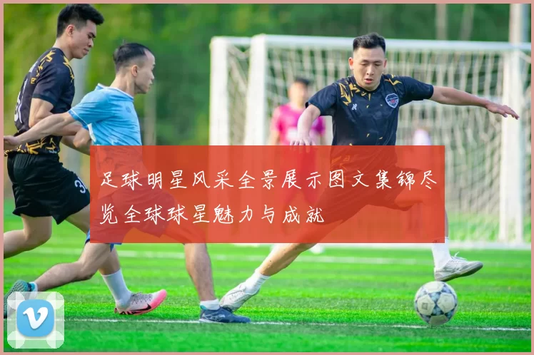 足球明星风采全景展示图文集锦尽览全球球星魅力与成就