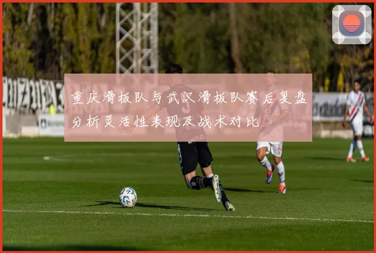 重庆滑板队与武汉滑板队赛后复盘分析灵活性表现及战术对比