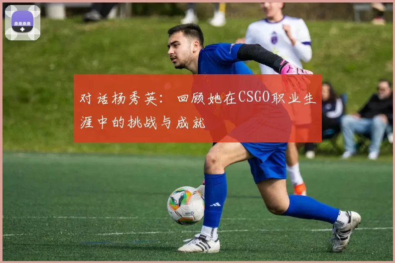 对话杨秀英：回顾她在CSGO职业生涯中的挑战与成就