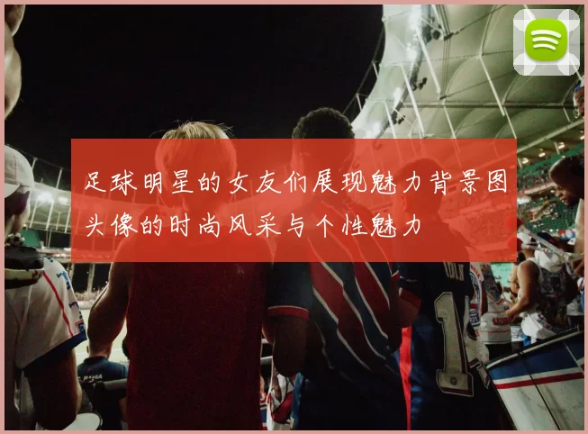 足球明星的女友们展现魅力背景图头像的时尚风采与个性魅力