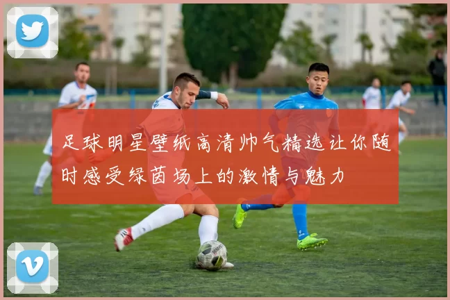 足球明星壁纸高清帅气精选让你随时感受绿茵场上的激情与魅力