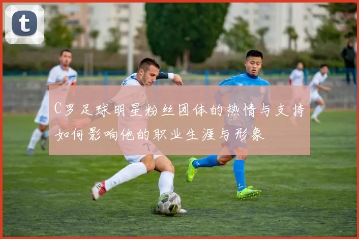 C罗足球明星粉丝团体的热情与支持如何影响他的职业生涯与形象