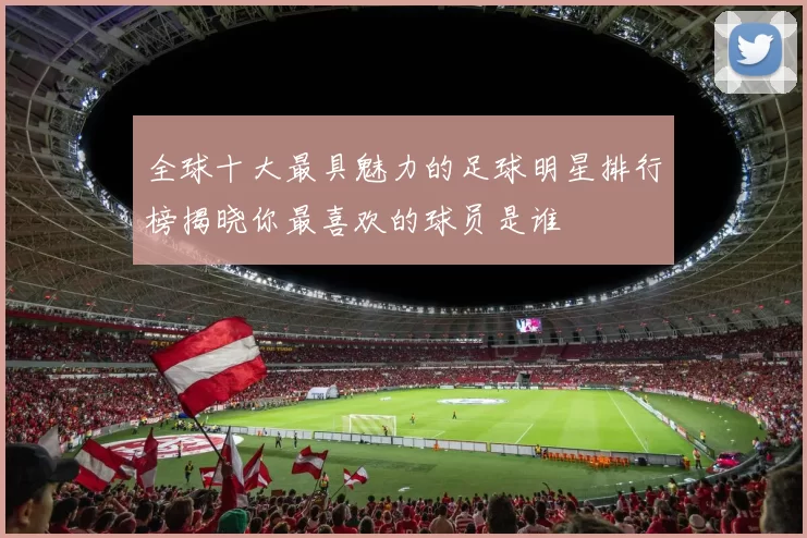 全球十大最具魅力的足球明星排行榜揭晓你最喜欢的球员是谁