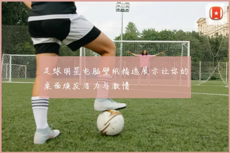 足球明星电脑壁纸精选展示让你的桌面焕发活力与激情