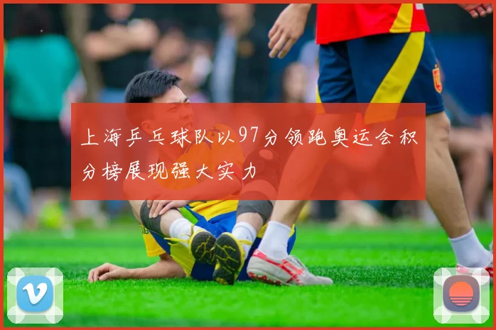 上海乒乓球队以97分领跑奥运会积分榜展现强大实力