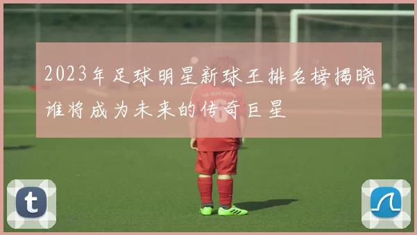 2023年足球明星新球王排名榜揭晓谁将成为未来的传奇巨星