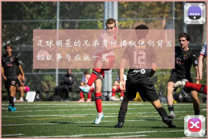 足球明星的兄弟身份揭秘他们背后的故事与成就一览