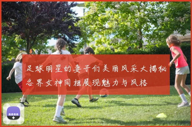 足球明星的妻子们美丽风采大揭秘各界女神同框展现魅力与风格