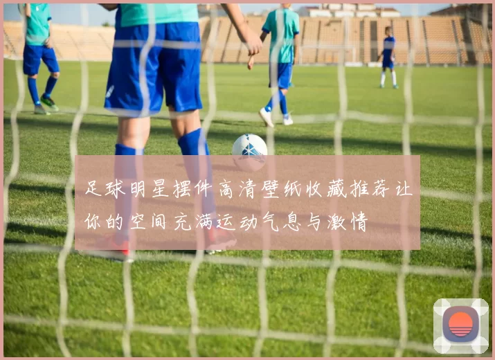 足球明星摆件高清壁纸收藏推荐让你的空间充满运动气息与激情