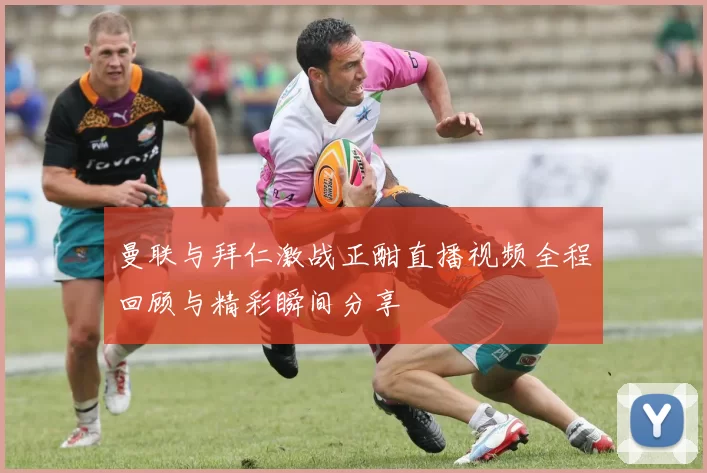 曼联与拜仁激战正酣直播视频全程回顾与精彩瞬间分享