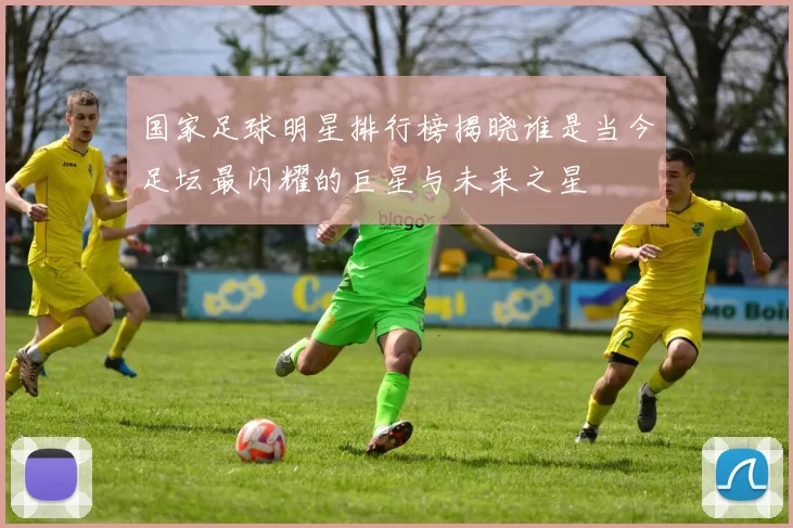 国家足球明星排行榜揭晓谁是当今足坛最闪耀的巨星与未来之星