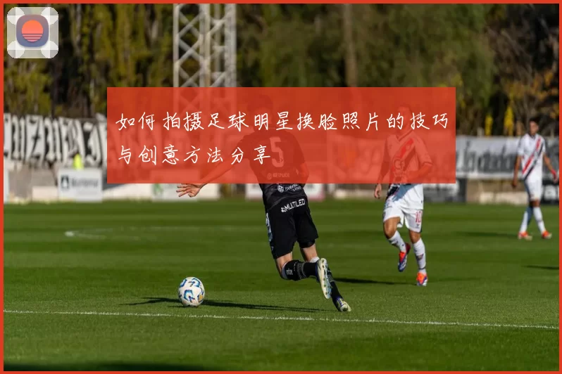 如何拍摄足球明星换脸照片的技巧与创意方法分享