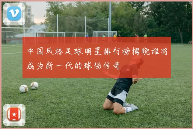 中国风格足球明星排行榜揭晓谁将成为新一代的球场传奇