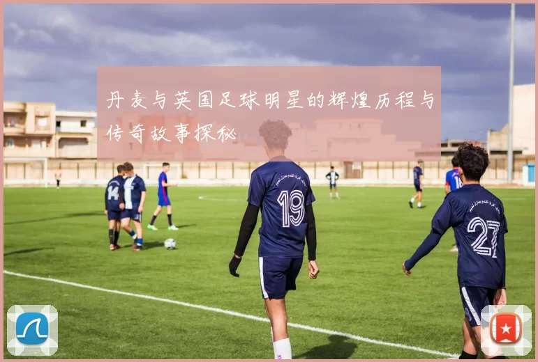 丹麦与英国足球明星的辉煌历程与传奇故事探秘